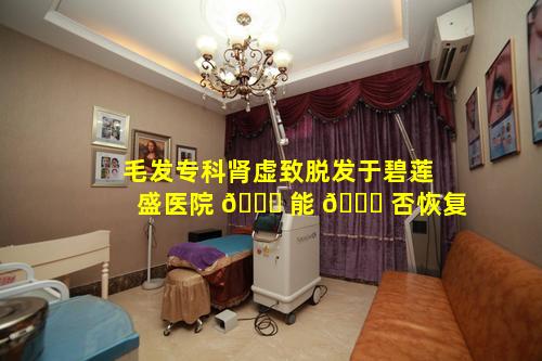 毛发专科肾虚致脱发于碧莲盛医院 🐛 能 🍀 否恢复